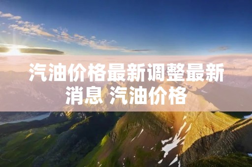 汽油价格最新调整最新消息 汽油价格