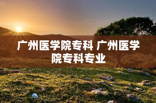广州医学院专科 广州医学院专科专业 广州医学院专科 广州医学院专科专业