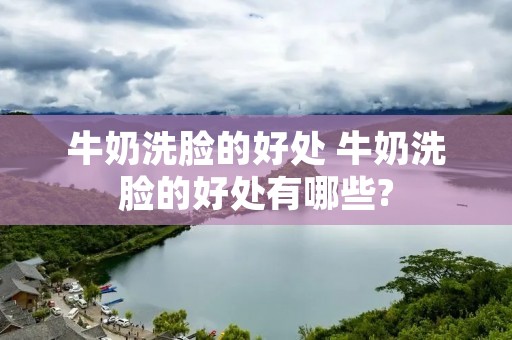 牛奶洗脸的好处 牛奶洗脸的好处有哪些? 牛奶洗脸的好处 牛奶洗脸的好处有哪些?