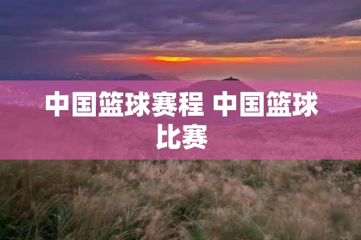 中国篮球赛程 中国篮球比赛