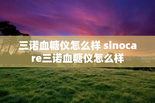 三诺血糖仪怎么样 sinocare三诺血糖仪怎么样 三诺血糖仪怎么样 sinocare三诺血糖仪怎么样