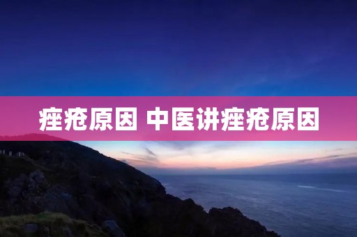 痤疮原因 中医讲痤疮原因 痤疮原因 中医讲痤疮原因