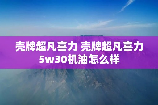 壳牌超凡喜力 壳牌超凡喜力5w30机油怎么样 壳牌超凡喜力 壳牌超凡喜力5w30机油怎么样