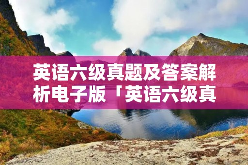 英语六级真题及答案解析电子版「英语六级真题及答案解析电子版2019」