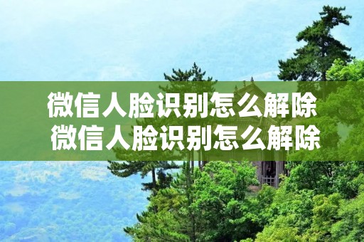 微信人脸识别怎么解除 微信人脸识别怎么解除绑定