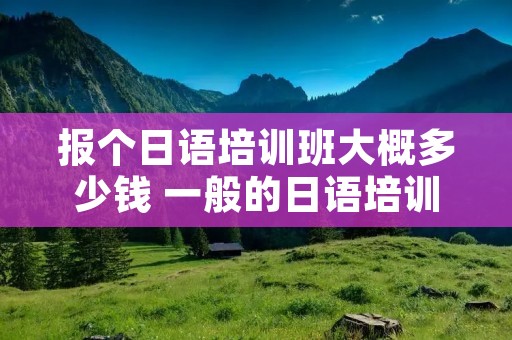 报个日语培训班大概多少钱 一般的日语培训班多少钱?贵不贵