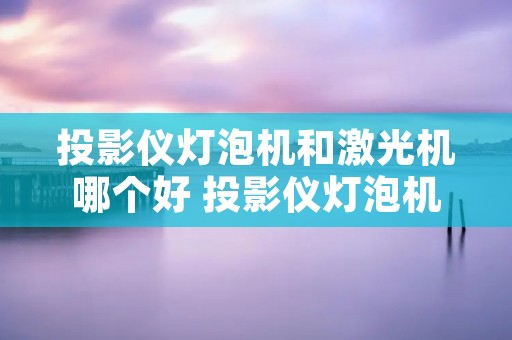 投影仪灯泡机和激光机哪个好 投影仪灯泡机和激光机哪个好一点