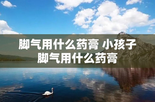 脚气用什么药膏 小孩子脚气用什么药膏 脚气用什么药膏 小孩子脚气用什么药膏