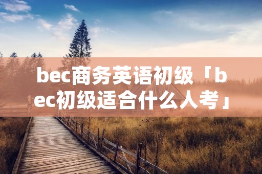 bec商务英语初级「bec初级适合什么人考」 bec商务英语初级「bec初级适合什么人考」