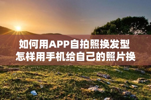如何用APP**照换发型 怎样用手机给自己的照片换发型