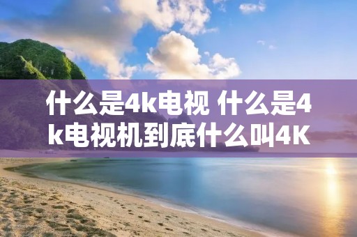 什么是4k电视 什么是4k电视机到底什么叫4K电视啊