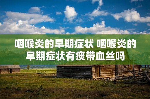 咽喉炎的早期症状 咽喉炎的早期症状有痰带血丝吗 咽喉炎的早期症状 咽喉炎的早期症状有痰带血丝吗