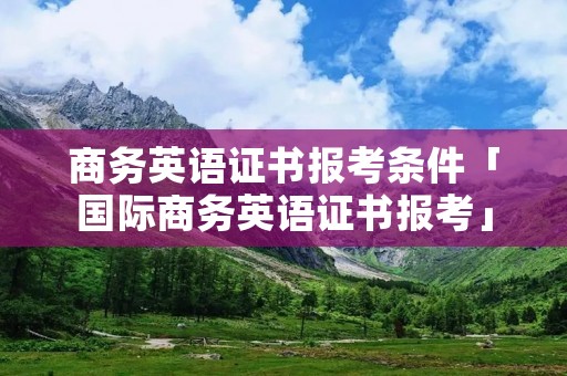 商务英语证书报考条件「国际商务英语证书报考」 商务英语证书报考条件「国际商务英语证书报考」