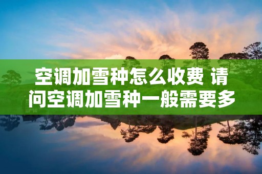 空调加雪种怎么收费 请问空调加雪种一般需要多少钱