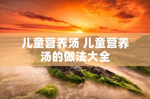 儿童营养汤 儿童营养汤的做法大全 儿童营养汤 儿童营养汤的做法大全