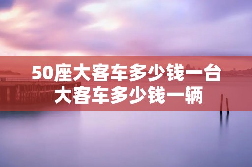 50座大客车多少钱一台 大客车多少钱一辆