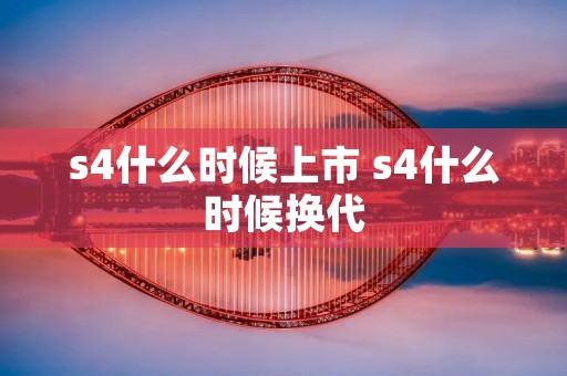 s4什么时候上市 s4什么时候换代 s4什么时候上市 s4什么时候换代