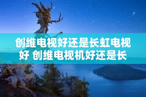 创维电视好还是长虹电视好 创维电视机好还是长虹电视机好