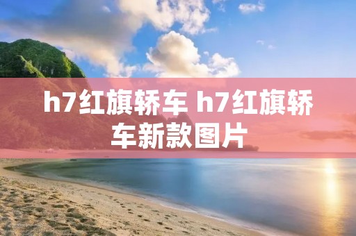 h7红旗轿车 h7红旗轿车新款图片 h7红旗轿车 h7红旗轿车新款图片