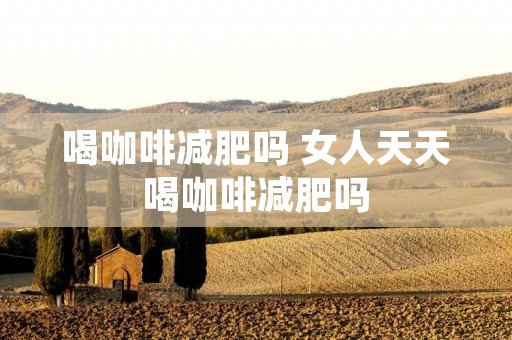 喝咖啡减肥吗 女人天天喝咖啡减肥吗 喝咖啡减肥吗 女人天天喝咖啡减肥吗