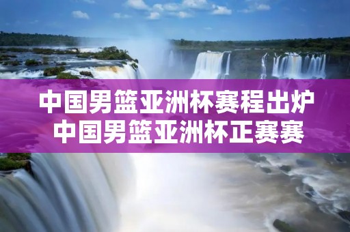 中国男篮亚洲杯赛程出炉 中国男篮亚洲杯正赛赛程