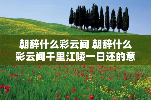 朝辞什么彩云间 朝辞什么彩云间千里江陵一日还的意思 朝辞什么彩云间 朝辞什么彩云间千里江陵一日还的意思