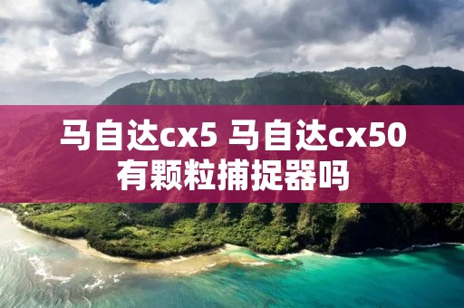 马自达cx5 马自达cx50有颗粒捕捉器吗 马自达cx5 马自达cx50有颗粒捕捉器吗