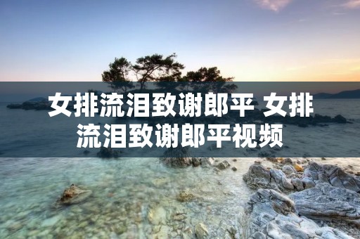 女排流泪致谢郎平 女排流泪致谢郎平视频