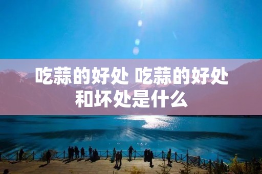 吃蒜的好处 吃蒜的好处和坏处是什么 吃蒜的好处 吃蒜的好处和坏处是什么