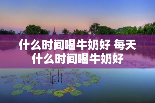 什么时间喝牛奶好 每天什么时间喝牛奶好