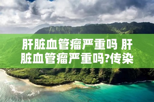 肝脏血管瘤严重吗 肝脏血管瘤严重吗?传染吗? 肝脏血管瘤严重吗 肝脏血管瘤严重吗?传染吗?