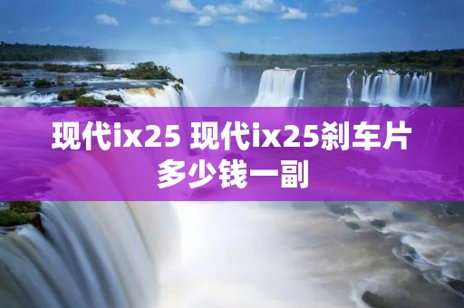现代ix25 现代ix25刹车片多少钱一副 现代ix25 现代ix25刹车片多少钱一副