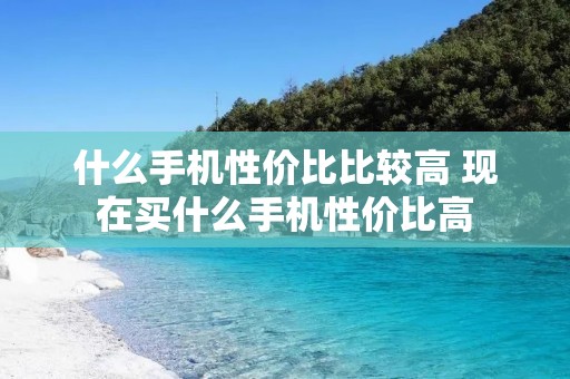 什么手机性价比比较高 现在买什么手机性价比高