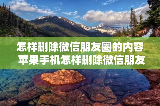 怎样删除微信朋友圈的内容 苹果手机怎样删除微信朋友圈的内容