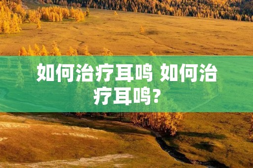 如何治疗耳鸣 如何治疗耳鸣? 如何治疗耳鸣 如何治疗耳鸣?