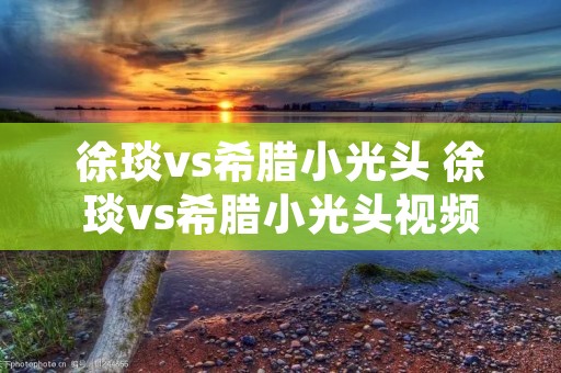 徐琰vs希腊小光头 徐琰vs希腊小光头视频