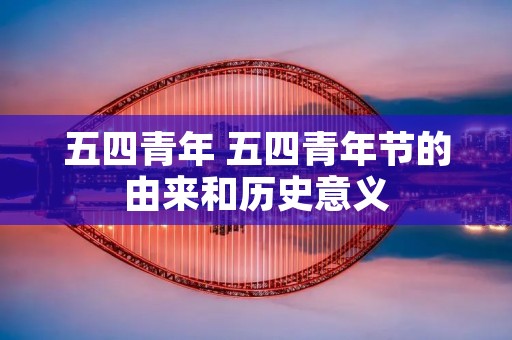 五四青年 五四青年节的由来和历史意义 五四青年 五四青年节的由来和历史意义