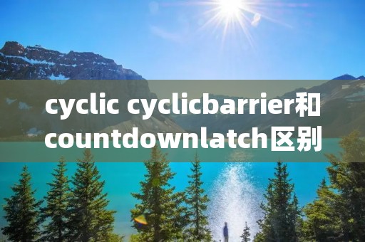 cyclic cyclicbarrier和countdownlatch区别 cyclic cyclicbarrier和countdownlatch区别