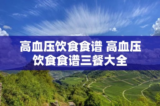 高血压饮食食谱 高血压饮食食谱三餐大全 高血压饮食食谱 高血压饮食食谱三餐大全