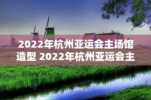2022年杭州亚运会主场馆造型 2022年杭州亚运会主场馆造型别致