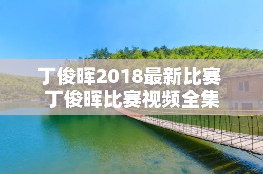 丁俊晖2018最新比赛 丁俊晖比赛视频全集