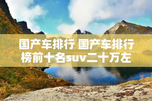 国产车排行 国产车排行榜前十名suv二十万左右 国产车排行 国产车排行榜前十名suv二十万左右