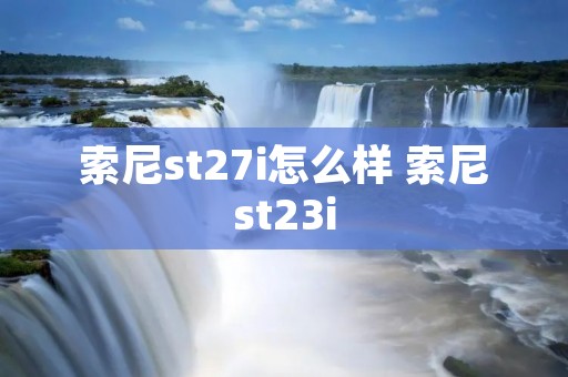 索尼st27i怎么样 索尼st23i 索尼st27i怎么样 索尼st23i