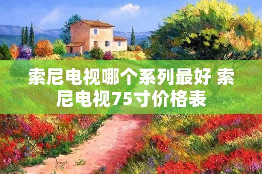 索尼电视哪个系列最好 索尼电视75寸价格表 索尼电视哪个系列最好 索尼电视75寸价格表