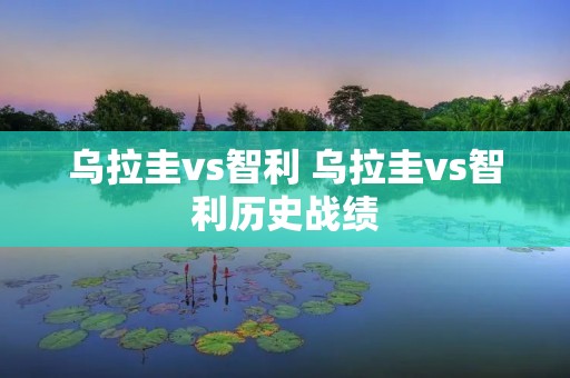 乌拉圭vs智利 乌拉圭vs智利历史战绩 乌拉圭vs智利 乌拉圭vs智利历史战绩