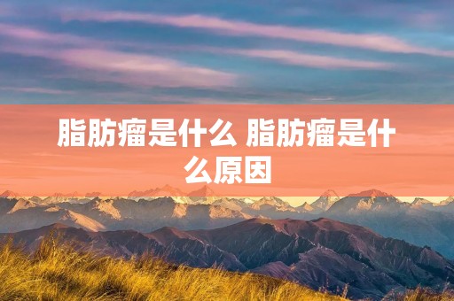 脂肪瘤是什么 脂肪瘤是什么原因 脂肪瘤是什么 脂肪瘤是什么原因