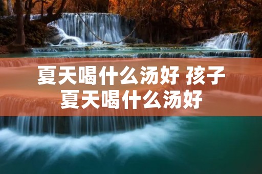 夏天喝什么汤好 孩子夏天喝什么汤好 夏天喝什么汤好 孩子夏天喝什么汤好