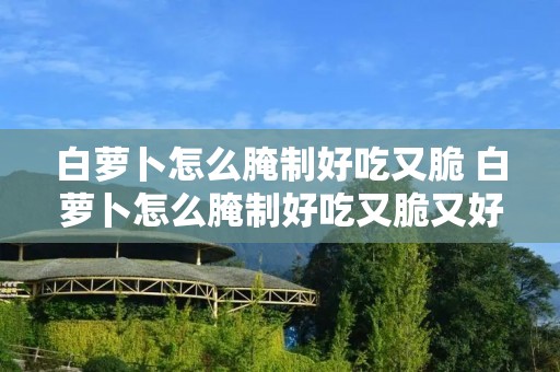 白萝卜怎么腌制好吃又脆 白萝卜怎么腌制好吃又脆又好存放
