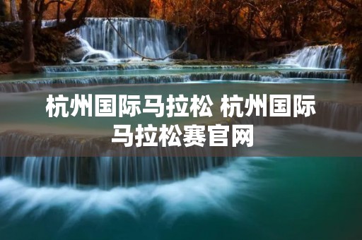 杭州国际马拉松 杭州国际马拉松赛官网 杭州国际马拉松 杭州国际马拉松赛官网