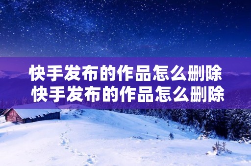 快手发布的作品怎么删除 快手发布的作品怎么删除怎么找回 快手发布的作品怎么删除 快手发布的作品怎么删除怎么找回